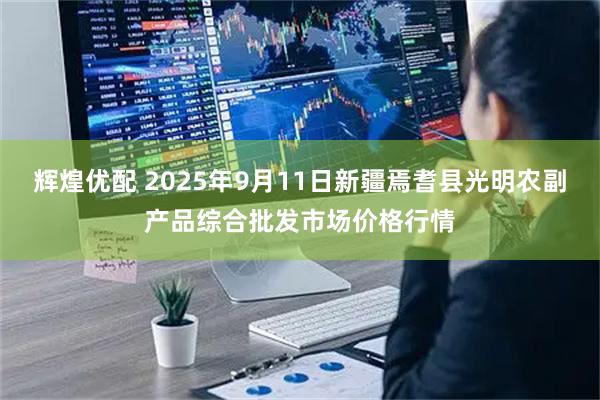 辉煌优配 2025年9月11日新疆焉耆县光明农副产品综合批发市场价格行情