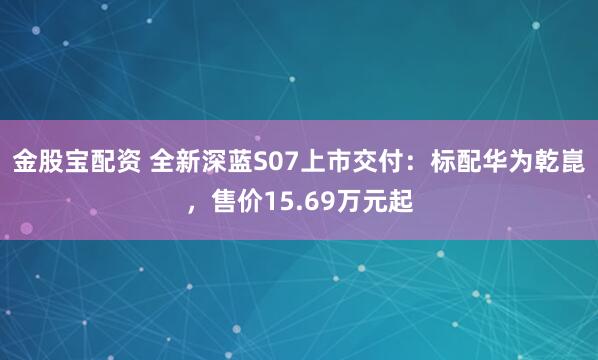 金股宝配资 全新深蓝S07上市交付：标配华为乾崑，售价15.69万元起