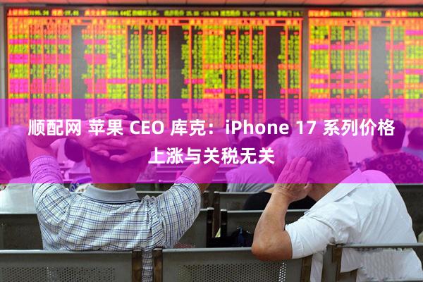 顺配网 苹果 CEO 库克：iPhone 17 系列价格上涨与关税无关