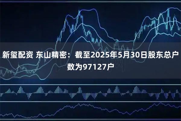 新玺配资 东山精密：截至2025年5月30日股东总户数为97127户