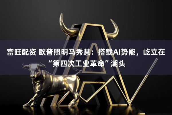 富旺配资 欧普照明马秀慧：搭载AI势能，屹立在“第四次工业革命”潮头