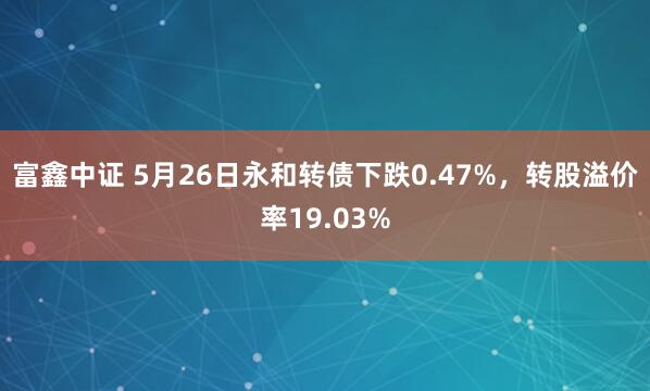 富鑫中证 5月26日永和转债下跌0.47%，转股溢价率19.03%