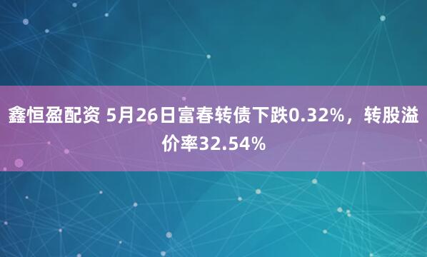 鑫恒盈配资 5月26日富春转债下跌0.32%，转股溢价率32.54%