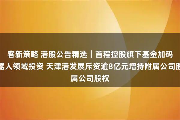 客新策略 港股公告精选｜首程控股旗下基金加码机器人领域投资 天津港发展斥资逾8亿元增持附属公司股权