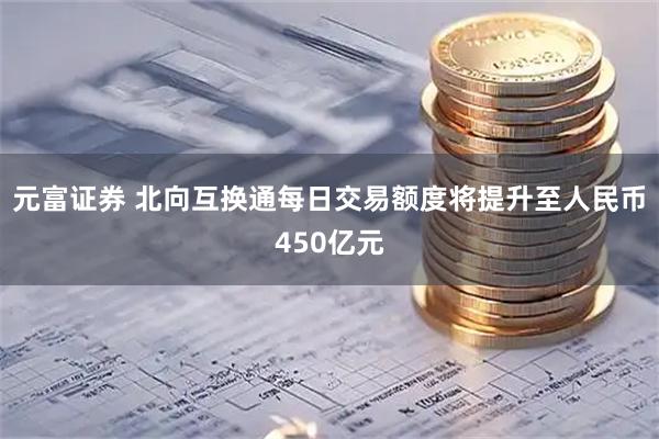 元富证券 北向互换通每日交易额度将提升至人民币450亿元
