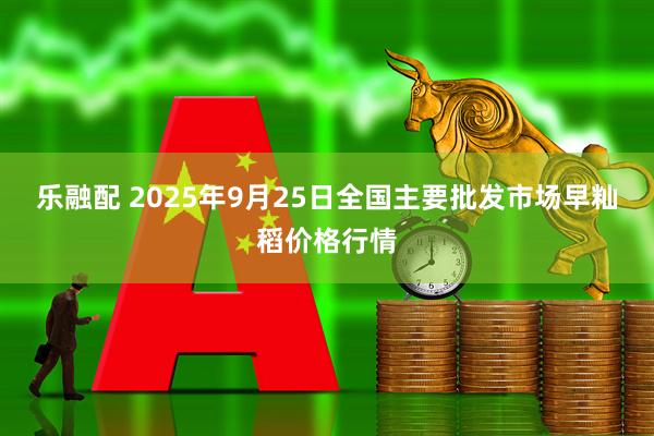 乐融配 2025年9月25日全国主要批发市场早籼稻价格行情
