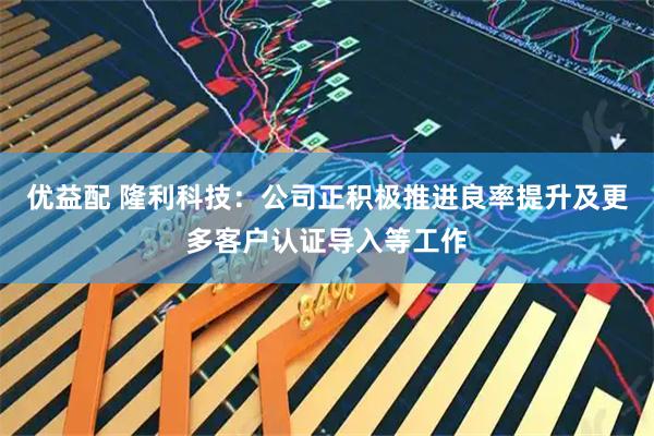 优益配 隆利科技：公司正积极推进良率提升及更多客户认证导入等工作