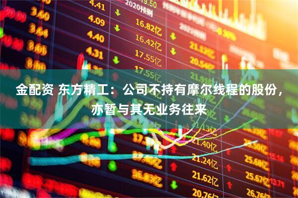 金配资 东方精工：公司不持有摩尔线程的股份，亦暂与其无业务往来