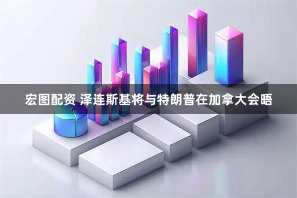 宏图配资 泽连斯基将与特朗普在加拿大会晤