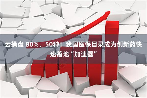 云操盘 80%、50种！我国医保目录成为创新药快速落地“加速器”
