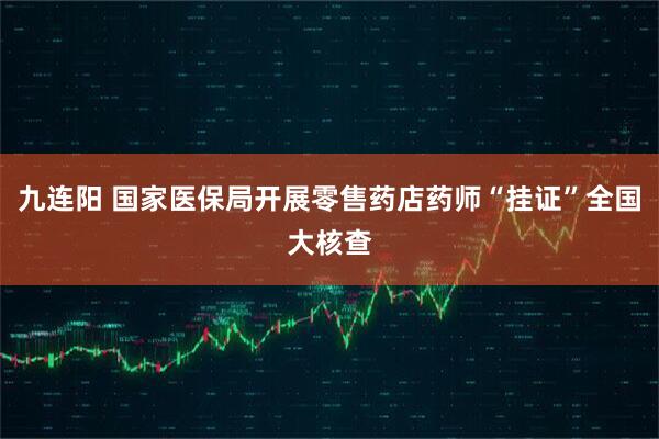 九连阳 国家医保局开展零售药店药师“挂证”全国大核查