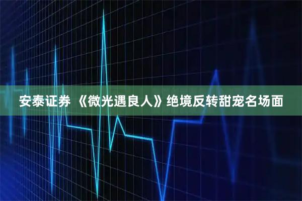 安泰证券 《微光遇良人》绝境反转甜宠名场面