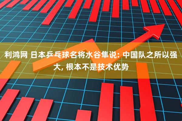 利鸿网 日本乒乓球名将水谷隼说: 中国队之所以强大, 根本不是技术优势