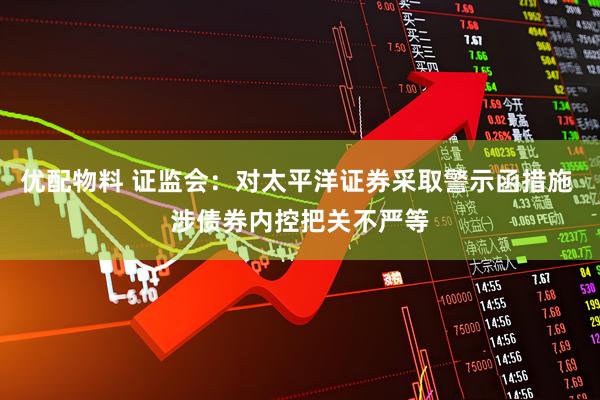 优配物料 证监会：对太平洋证券采取警示函措施 涉债券内控把关不严等