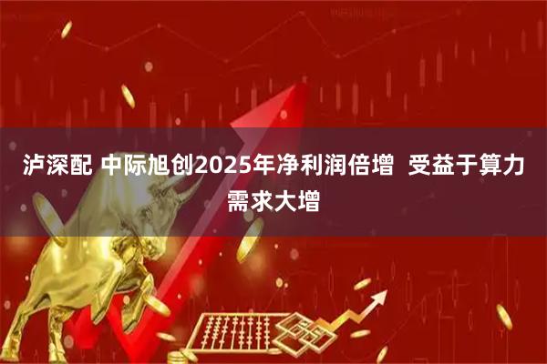 泸深配 中际旭创2025年净利润倍增  受益于算力需求大增