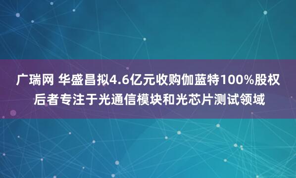 广瑞网 华盛昌拟4.6亿元收购伽蓝特100%股权 后者专注于光通信模块和光芯片测试领域