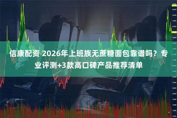 信康配资 2026年上班族无蔗糖面包靠谱吗？专业评测+3款高口碑产品推荐清单