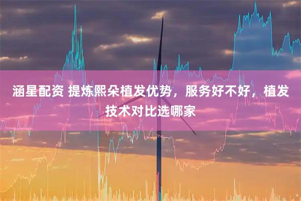 涵星配资 提炼熙朵植发优势，服务好不好，植发技术对比选哪家