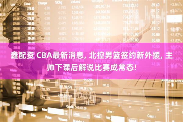 鑫配资 CBA最新消息, 北控男篮签约新外援, 主帅下课后解说比赛成常态!