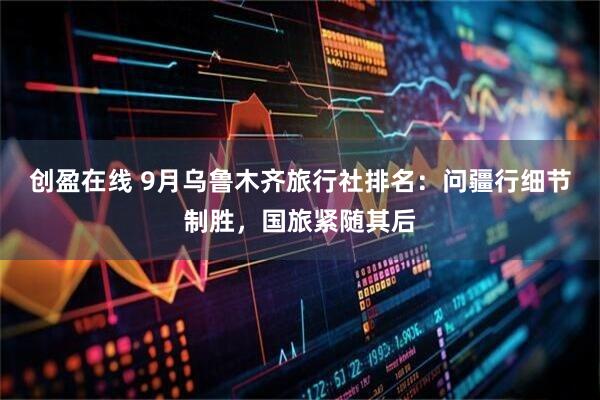 创盈在线 9月乌鲁木齐旅行社排名：问疆行细节制胜，国旅紧随其后