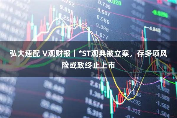 弘大速配 V观财报｜*ST观典被立案，存多项风险或致终止上市