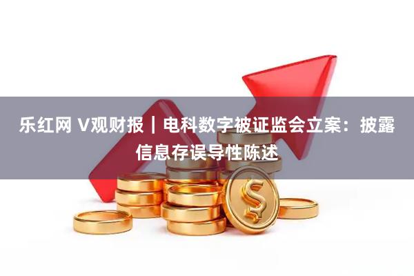 乐红网 V观财报｜电科数字被证监会立案：披露信息存误导性陈述