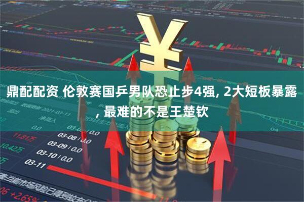 鼎配配资 伦敦赛国乒男队恐止步4强, 2大短板暴露, 最难的不是王楚钦