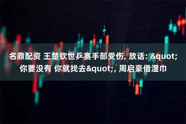 名鼎配资 王楚钦世乒赛手部受伤, 放话: "你要没有 你就找去", 周启豪借湿巾