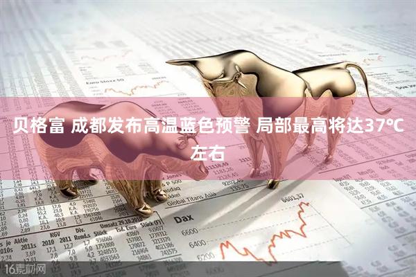 贝格富 成都发布高温蓝色预警 局部最高将达37℃左右